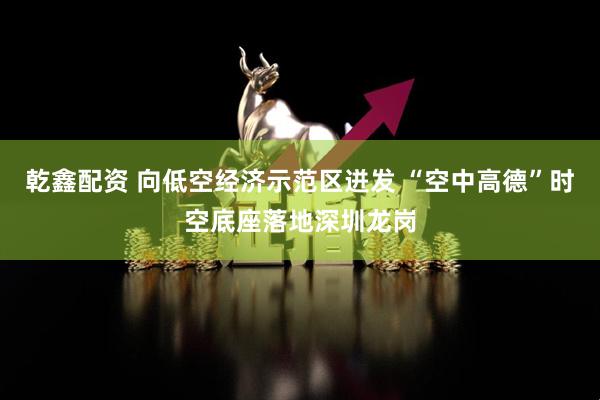乾鑫配资 向低空经济示范区迸发 “空中高德”时空底座落地深圳龙岗