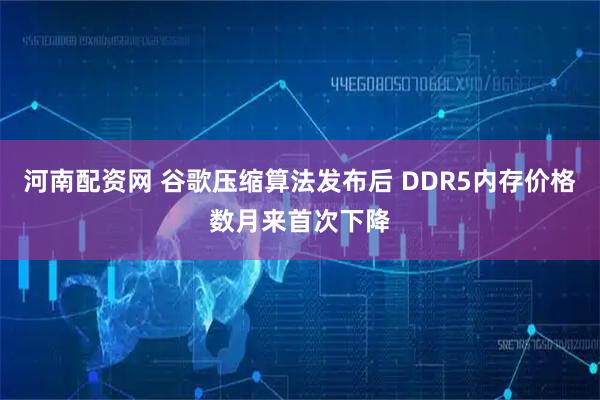 河南配资网 谷歌压缩算法发布后 DDR5内存价格数月来首次下降