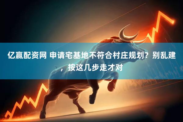 亿赢配资网 申请宅基地不符合村庄规划？别乱建，按这几步走才对