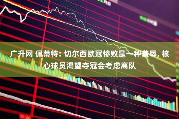 广升网 佩蒂特: 切尔西欧冠惨败是一种羞辱, 核心球员渴望夺冠会考虑离队