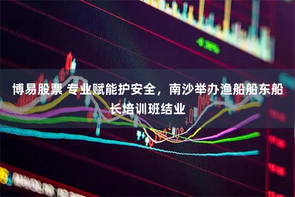 博易股票 专业赋能护安全，南沙举办渔船船东船长培训班结业