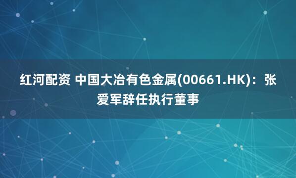红河配资 中国大冶有色金属(00661.HK)：张爱军辞任执行董事